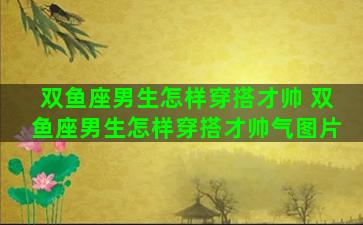 双鱼座男生怎样穿搭才帅 双鱼座男生怎样穿搭才帅气图片